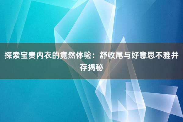 探索宝贵内衣的竟然体验：舒收尾与好意思不雅并存揭秘