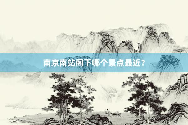 南京南站阁下哪个景点最近？