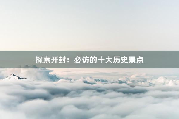 探索开封：必访的十大历史景点