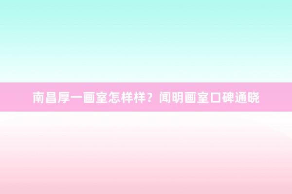 南昌厚一画室怎样样？闻明画室口碑通晓