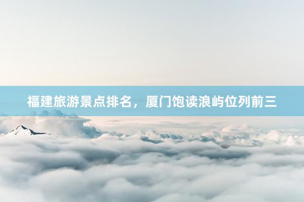 福建旅游景点排名，厦门饱读浪屿位列前三